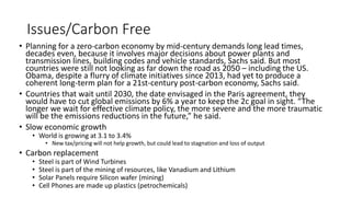 Issues/Carbon Free
• Planning for a zero-carbon economy by mid-century demands long lead times,
decades even, because it involves major decisions about power plants and
transmission lines, building codes and vehicle standards, Sachs said. But most
countries were still not looking as far down the road as 2050 – including the US.
Obama, despite a flurry of climate initiatives since 2013, had yet to produce a
coherent long-term plan for a 21st-century post-carbon economy, Sachs said.
• Countries that wait until 2030, the date envisaged in the Paris agreement, they
would have to cut global emissions by 6% a year to keep the 2c goal in sight. “The
longer we wait for effective climate policy, the more severe and the more traumatic
will be the emissions reductions in the future,” he said.
• Slow economic growth
• World is growing at 3.1 to 3.4%
• New tax/pricing will not help growth, but could lead to stagnation and loss of output
• Carbon replacement
• Steel is part of Wind Turbines
• Steel is part of the mining of resources, like Vanadium and Lithium
• Solar Panels require Silicon wafer (mining)
• Cell Phones are made up plastics (petrochemicals)
 