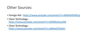 Other Sources:
• Foreign Aid - https://www.youtube.com/watch?v=WMAkt0h0X2g
• Clean Technology -
https://www.youtube.com/watch?v=k2MKGzGuoEM
• Clean Technology -
https://www.youtube.com/watch?v=zdMwQ7QsNcI
 