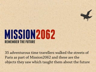 35 adventurous time travellers walked the streets of
Paris as part of Mission2062 and these are the
objects they saw which taught them about the future
 