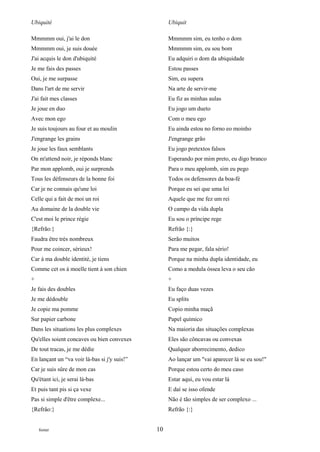 Ubiquité                                           Ubiquit

Mmmmm oui, j'ai le don                             Mmmmm sim, eu tenho o dom
Mmmmm oui, je suis douée                           Mmmmm sim, eu sou bom
J'ai acquis le don d'ubiquité                      Eu adquiri o dom da ubiquidade
Je me fais des passes                              Estou passes
Oui, je me surpasse                                Sim, eu supera
Dans l'art de me servir                            Na arte de servir-me
J'ai fait mes classes                              Eu fiz as minhas aulas
Je joue en duo                                     Eu jogo um dueto
Avec mon ego                                       Com o meu ego
Je suis toujours au four et au moulin              Eu ainda estou no forno eo moinho
J'engrange les grains                              J'engrange grão
Je joue les faux semblants                         Eu jogo pretextos falsos
On m'attend noir, je réponds blanc                 Esperando por mim preto, eu digo branco
Par mon applomb, oui je surprends                  Para o meu applomb, sim eu pego
Tous les défenseurs de la bonne foi                Todos os defensores da boa-fé
Car je ne connais qu'une loi                       Porque eu sei que uma lei
Celle qui a fait de moi un roi                     Aquele que me fez um rei
Au domaine de la double vie                        O campo da vida dupla
C'est moi le prince régie                          Eu sou o príncipe rege
{Refrão:}                                          Refrão {:}
Faudra être très nombreux                          Serão muitos
Pour me coincer, sérieux!                          Para me pegar, fala sério!
Car à ma double identité, je tiens                 Porque na minha dupla identidade, eu
Comme cet os à moelle tient à son chien            Como a medula óssea leva o seu cão
+                                                  +
Je fais des doubles                                Eu faço duas vezes
Je me dédouble                                     Eu splits
Je copie ma pomme                                  Copio minha maçã
Sur papier carbone                                 Papel químico
Dans les situations les plus complexes             Na maioria das situações complexas
Qu'elles soient concaves ou bien convexes          Eles são côncavas ou convexas
De tout tracas, je me dédie                        Qualquer aborrecimento, dedico
En lançant un “va voir là-bas si j'y suis!”        Ao lançar um "vai aparecer lá se eu sou!"
Car je suis sûre de mon cas                        Porque estou certo do meu caso
Qu'étant ici, je serai là-bas                      Estar aqui, eu vou estar lá
Et puis tant pis si ça vexe                        E daí se isso ofende
Pas si simple d'être complexe...                   Não é tão simples de ser complexo ...
{Refrão:}                                          Refrão {:}


    footer                                    10
 