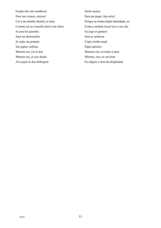 Faudra être très nombreux                      Serão muitos
Pour me coincer, sérieux!                      Para me pegar, fala sério!
Car à ma double identité, je tiens             Porque na minha dupla identidade, eu
Comme cet os à moelle tient à son chien        Como a medula óssea leva o seu cão
Je joue les jumelles                           Eu jogo os gêmeos
Sans les demoiselles                           Sem as senhoras
Je copie ma pomme                              Copio minha maçã
Sur papier carbone                             Papel químico
Mmmm oui, j'ai le don                          Mmmm sim, eu tenho o dom
Mmmm oui, je suis douée                        Mmmm, sim, eu sou bom
J'ai acquis le don d'ubiquité.                 Eu adquiri o dom da ubiqüidade.




   footer                                 11
 