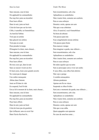 Sous La Lune                                           Under The Moon

Sans rancune, sous la lune                             Sem ressentimentos, sob a lua
On applaudit les somnambules                           Aplaudimos os sonâmbulos
Pas trop fort, juste un réconfort                      Não é muito forte, somente um conforto
Pour leurs efforts                                     Para os seus esforços
Dans la nuit, juste un bruit                           Durante a noite, apenas um som
Celui de leurs pas sur les toits                       Não que a sua cobertura
Cible, ô sensible, tu t'immobilises                    Alvo, O sensível, você t'immobilises
Au bord de l'abîme                                     Na beira do abismo
Trois pas en arrière                                   Três passos para trás
Que glacent nos artères                                Esse congelamento nossas artérias
Trois pas en avant                                     Três passos para frente
Pour prendre le temps                                  Para marcar o tempo
D'imaginer la chute, mais chuuut...                    Para imaginar a queda, mas silêncio ...
Sans rancune, sous la lune                             Sem ressentimentos, sob a lua
On applaudit les somnambules                           Aplaudimos os sonâmbulos
Pas trop fort, juste un réconfort                      Não é muito forte, somente um conforto
Pour leurs efforts                                     Para os seus esforços
De tous ceux qui, dans la nuit                         De todos aqueles que na noite
Sans se soucier vivent un rêve                         Sem se preocupar com a viver um sonho
Et leurs yeux, leurs yeux grands ouverts               E seus olhos, seus olhos bem abertos
Ne voient pas le danger                                Não vejo o perigo
Une ombre menaçante                                    A sombra ameaçadora
Abîme dans l'attente                                   Abismo pendentes
Juste un fil dans le vide                              Apenas um fio no vácuo
En suspend, l'oeil livide                              Suspende os olhos lívidos
Est-ce là le moment de la chute, mais chuuut...        Será este o momento da queda, mas silêncio ...
Sans rancune, sous la lune                             Sem ressentimentos, sob a lua
On applaudit les somnambules                           Aplaudimos os sonâmbulos
Pas trop fort, juste un réconfort                      Não é muito forte, somente um conforto
Pour leurs efforts                                     Para os seus esforços
Dans la nuit, juste un bruit                           Durante a noite, apenas um som
Celui de leurs pas de gouttière                        Não que a sua calha
Qui s'effacent, sans en avoir l'air                    Quem apagados sem aparente
Dans l'écrin d'un bon lit...                           No caso de uma boa cama ...




   footer                                         12
 