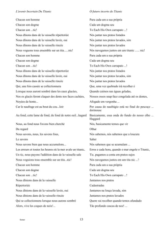 L'avenir Incertain Du Titanic                                  O futuro incerto do Titanic

Chacun son homme                                               Para cada um a sua própria
Chacun son dogme                                               Cada um dogma seu
Chacun son ...tic!                                             To Each His Own carrapato ...!
Nous dînons dans de la vaisselle répertoriée                   Nós jantar nos pratos listados
Nous dînons dans de la vaisselle lavée, oui                    Nós jantar nos pratos lavados, sim
Nous dînons dans de la vaisselle rincée                        Nós jantar nos pratos lavados
Nous voguons tous ensemble sur un tita......nic!               Nós navegamos juntos em um titanic ...... nic!
Chacun son homme                                               Para cada um a sua própria
Chacun son dogme                                               Cada um dogma seu
Chacun son ...tic!                                             To Each His Own carrapato ...!
Nous dînons dans de la vaisselle répertoriée                   Nós jantar nos pratos listados
Nous dînons dans de la vaisselle lavée, oui                    Nós jantar nos pratos lavados, sim
Nous dînons dans de la vaisselle rincée                        Nós jantar nos pratos lavados
Qui, une fois cassée se collectionnera                         Que, uma vez quebrado irá recolher é
Lorsque nous auront sombré dans les eaux glacées,              Quando caímos nas águas geladas,
Nos os glacés feront claquer des dents nos faces cachées,      Nossos ossos snap face congelada até os dentes,
Noyées de honte...                                             Afogado em vergonha ...
Car le naufrage est au bout du cou...loir                      Por causa do naufrágio está no final do pescoço ...
                                                               dormouse
Au fond, cette lame de fond, du fond de notre oeil...hagard    Basicamente, essa onda do fundo do nosso olho ...
                                                               Haggard
Nous, au fond nous l'avons bien cherché                        Nós, basicamente temos que vir
Du regard                                                      Olhar
Nous savons, nous, les savons fous,                            Nós sabemos, nós sabemos que a loucura
Le savons                                                      Saber
Nous savons bien que nous accumulons...                        Nós sabemos que se acumulam ...
Les erreurs et toutes les heures où la mer avale un titanic,   Erros e cada hora, quando o mar engole o Titanic,
Un tic, nous payons l'addition dans de la vaisselle sale       Tic, pagamos a conta em pratos sujos
Nous voguions tous ensemble sur un tita...nic!                 Nós navegamos juntos em um tita nic ...!
Chacun son homme                                               Para cada um a sua própria
Chacun son dogme                                               Cada um dogma seu
Chacun son ...tic!                                             To Each His Own carrapato ...!
Nous dînions dans de la vaisselle                              Jantamos nos pratos
Répertoriée                                                    Cadastradas
Nous dînions dans de la vaisselle lavée, oui                   Jantamos na louça lavada, sim
Nous dînions dans de la vaisselle rincée                       Jantamos nos pratos lavados
Qui se collectionnera lorsque nous aurons sombré               Quem vai recolher quando temos afundado
Alors, vive les coques de noix!...                             Tão profundo cascas de noz! ...



   footer                                              13
 