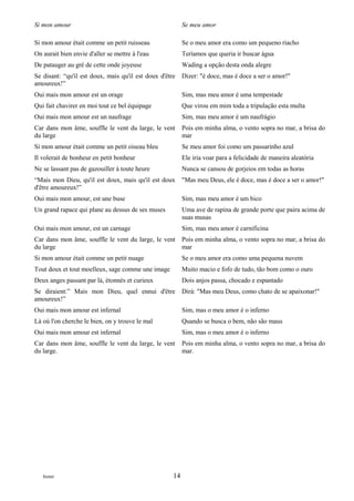 Si mon amour                                              Se meu amor

Si mon amour était comme un petit ruisseau                Se o meu amor era como um pequeno riacho
On aurait bien envie d'aller se mettre à l'eau            Teríamos que queria ir buscar água
De patauger au gré de cette onde joyeuse                  Wading a opção desta onda alegre
Se disant: “qu'il est doux, mais qu'il est doux d'être    Dizer: "é doce, mas é doce a ser o amor!"
amoureux!”
Oui mais mon amour est un orage                           Sim, mas meu amor é uma tempestade
Qui fait chavirer en moi tout ce bel équipage             Que virou em mim toda a tripulação esta multa
Oui mais mon amour est un naufrage                        Sim, mas meu amor é um naufrágio
Car dans mon âme, souffle le vent du large, le vent       Pois em minha alma, o vento sopra no mar, a brisa do
du large                                                  mar
Si mon amour était comme un petit oiseau bleu             Se meu amor foi como um passarinho azul
Il volerait de bonheur en petit bonheur                   Ele iria voar para a felicidade de maneira aleatória
Ne se lassant pas de gazouiller à toute heure             Nunca se cansou de gorjeios em todas as horas
“Mais mon Dieu, qu'il est doux, mais qu'il est doux       "Mas meu Deus, ele é doce, mas é doce a ser o amor!"
d'être amoureux!”
Oui mais mon amour, est une buse                          Sim, mas meu amor é um bico
Un grand rapace qui plane au dessus de ses muses          Uma ave de rapina de grande porte que paira acima de
                                                          suas musas
Oui mais mon amour, est un carnage                        Sim, mas meu amor é carnificina
Car dans mon âme, souffle le vent du large, le vent       Pois em minha alma, o vento sopra no mar, a brisa do
du large                                                  mar
Si mon amour était comme un petit nuage                   Se o meu amor era como uma pequena nuvem
Tout doux et tout moelleux, sage comme une image          Muito macio e fofo de tudo, tão bom como o ouro
Deux anges passant par là, étonnés et curieux             Dois anjos passa, chocado e espantado
Se diraient:” Mais mon Dieu, quel ennui d'être            Dirá: "Mas meu Deus, como chato de se apaixonar!"
amoureux!”
Oui mais mon amour est infernal                           Sim, mas o meu amor é o inferno
Là où l'on cherche le bien, on y trouve le mal            Quando se busca o bem, não são maus
Oui mais mon amour est infernal                           Sim, mas o meu amor é o inferno
Car dans mon âme, souffle le vent du large, le vent       Pois em minha alma, o vento sopra no mar, a brisa do
du large.                                                 mar.




   footer                                            14
 