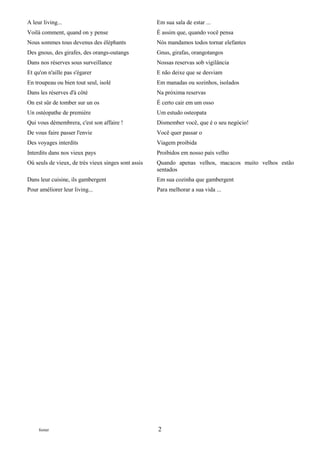 A leur living...                                     Em sua sala de estar ...
Voilà comment, quand on y pense                      É assim que, quando você pensa
Nous sommes tous devenus des éléphants               Nós mandamos todos tornar elefantes
Des gnous, des girafes, des orangs-outangs           Gnus, girafas, orangotangos
Dans nos réserves sous surveillance                  Nossas reservas sob vigilância
Et qu'on n'aille pas s'égarer                        E não deixe que se desviam
En troupeau ou bien tout seul, isolé                 Em manadas ou sozinhos, isolados
Dans les réserves d'à côté                           Na próxima reservas
On est sûr de tomber sur un os                       É certo cair em um osso
Un ostéopathe de première                            Um estudo osteopata
Qui vous démembrera, c'est son affaire !             Dismember você, que é o seu negócio!
De vous faire passer l'envie                         Você quer passar o
Des voyages interdits                                Viagem proibida
Interdits dans nos vieux pays                        Proibidos em nosso país velho
Où seuls de vieux, de très vieux singes sont assis   Quando apenas velhos, macacos muito velhos estão
                                                     sentados
Dans leur cuisine, ils gambergent                    Em sua cozinha que gambergent
Pour améliorer leur living...                        Para melhorar a sua vida ...




     footer                                          2
 