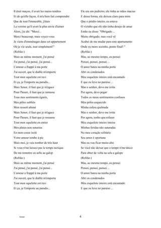Il était maçon, il avait les mains tendres         Ele era um pedreiro, ele tinha as mãos macias
Et de qu'elle façon, il m'a bien fait comprendre   E dessa forma, ele deixou claro para mim
Que de tout l'immeuble, j'étais                    Que o prédio inteiro, eu estava
La voisine qu'il avait le plus envie d'aimer       O vizinho que ele não tinha desejo de amar
Alors, j'ai dit: "Merci...                         Então eu disse: "Obrigado ...
Merci beaucoup, mais voyez-vous                    Muito obrigado, mas você vê
Je viens d'emménager dans cet appartement          Acabei de me mudar para este apartamento
Où je vie seule, tout simplement!"                 Onde eu moro sozinho, ponto final! "
(Refrão:)                                          (Refrão:)
Mais au même moment, j'ai pensé                    Mas, ao mesmo tempo, eu pensei
J'ai pensé, j'ai pensé, j'ai pensé...              Pensei, pensei, pensei ...
L'amour a frappé à ma porte                        O amor bateu na minha porta
J'ai ouvert, que le diable m'emporte               Abri os condenados
Tout mon squelette est ravi                        Meu esqueleto inteiro está encantado
Et ça, je l'emporte au paradis...                  E que eu levo no paraíso ...
Mais Senor, il faut que je m'agace                 Mas o senhor, devo me irrita
Pour l'heure, il faut que je ramasse               Por agora, devo pegar
Tous mes sentiments égarés,                        Todos os meus sentimentos confusos
Mes pôles oubliés                                  Meu pólos esquecido
Mon ressort abimé                                  Minha esfera quebrada
Mais Senor, il faut que je m'agace                 Mas o senhor, devo me irrita
Pour l'heure, il faut que je ressasse              Por agora, tenho que refazer
Tout mon squelette en entier                       Meu esqueleto inteiro inteira
Mes plaies non suturées                            Minhas feridas não suturadas
En mon coeur isolé                                 No meu coração solitário
Votre amour tombe à pic                            Seu amor é oportuna
Mais moi, je vais tomber de très haut              Mas eu vou ficar muito alto
Si vous n'me laissez pas le temps tactique         Se você não deixar que o tempo n'me tático
De me remettre en selle au galop                   Para obter de volta na sela a galope
(Refrão:)                                          (Refrão:)
Mais au même moment, j'ai pensé                    Mas, ao mesmo tempo, eu pensei
J'ai pensé, j'ai pensé, j'ai pensé...              Pensei, pensei, pensei ...
L'amour a frappé à ma porte                        O amor bateu na minha porta
J'ai ouvert, que le diable m'emporte               Abri os condenados
Tout mon squelette est ravi                        Meu esqueleto inteiro está encantado
Et ça, je l'emporte au paradis...                  E que eu levo no paraíso ...




     footer                                        4
 