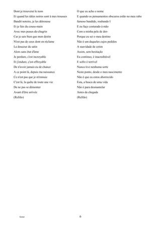 Dont je trouverai le nom                        O que eu acho o nome
Et quand les idées noires sont à mes trousses   E quando os pensamentos obscuros estão no meu rabo
Bandit notoire, je les détrousse                famoso bandido, roubando I
Et je fais du cousu-main                        E eu faço costurado à mão
Avec mes peaux-de-chagrin                       Com a minha pele de dor-
Car je sais bien que mon destin                 Porque eu sei o meu destino
N'est pas de ceux dont on réclame               Não é um daqueles cujos pedidos
La douceur du satin                             A suavidade de cetim
Alors sans état d'âme                           Assim, sem hesitação
Je perdure, c'est incroyable                    Eu continuo, é inacreditável
Et j'endure, c'est effroyable                   E sofro é terrível
De n'avoir jamais eu de chance                  Nunca tive nenhuma sorte
A ce point là, depuis ma naissance              Neste ponto, desde o meu nascimento
Ce n'est pas que je m'ennuie                    Não é que eu estou aborrecido
C'est là, la quête de toute une vie             Esta, a busca de uma vida
De ne pas se démonter                           Não é para desmantelar
Avant d'être arrivée                            Antes da chegada
(Refrão)                                        (Refrão)




     footer                                       6
 