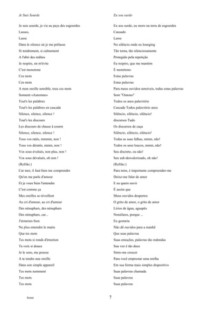 Je Suis Sourde                                     Eu sou surdo

Je suis sourde, je vie au pays des esgourdes       Eu sou surdo, eu moro na terra de esgourdes
Lasses,                                            Cansado
Lasse                                              Lasse
Dans le silence où je me prélasse                  No silêncio onde eu lounging
Si tendrement, si calmement                        Tão terna, tão silenciosamente
A l'abri des redites                               Protegido pela repetição
Je respire, on m'évite                             Eu respiro, que me mantém
C'est monotone                                     É monótono
Ces mots                                           Estas palavras
Ces mots                                           Estas palavras
A mon oreille sensible, tous ces mots              Para meus ouvidos sensíveis, todas estas palavras
Sonnent «Automne»                                  Som "Outono"
Tout's les palabres                                Todos os anos palavrório
Tout's les palabres en cascade                     Cascade Todos palavrório anos
Silence, silence, silence !                        Silêncio, silêncio, silêncio!
Tout's les discours                                discursos Tudo
Les discours de chasse à courre                    Os discursos de caça
Silence, silence, silence !                        Silêncio, silêncio, silêncio!
Tous vos ratés, mmmm, non !                        Todas as suas falhas, mmm, não!
Tous vos dératés, mmm, non !                       Todos os seus loucos, mmm, não!
Vos sous-évalués, non plus, non !                  Seu discreto, ou não!
Vos sous dévalués, oh non !                        Seu sub-desvalorizado, oh não!
(Refrão:)                                          (Refrão:)
Car moi, il faut bien me comprendre                Para mim, é importante compreender-me
Qu'on me parle d'amour                             Deixe-me falar de amor
Et je veux bien l'entendre                         E eu quero ouvir
C'est comme ça                                     É assim que
Mes oreilles se réveillent                         Meus ouvidos despertos
Au cri d'amour, au cri d'amour                     O grito de amor, o grito de amor
Des nénuphars, des nénuphars                       Lírios de água, aguapés
Des nénuphars, car...                              Nenúfares, porque ...
J'aimerais bien                                    Eu gostaria
Ne plus entendre le matin                          Não dê ouvidos para a manhã
Que tes mots                                       Que suas palavras
Tes mots si ronds d'émotion                        Suas emoções, palavras tão redondas
Ta voix si douce                                   Sua voz é tão doce
Je le sens, me pousse                              Sinto-me crescer
A te tendre une oreille                            Para você emprestar uma orelha
Dans son simple appareil                           Em sua forma mais simples dispositivo
Tes mots nomment                                   Suas palavras chamada
Tes mots                                           Suas palavras
Tes mots                                           Suas palavras


      footer                                   7
 