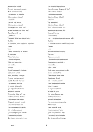 A mon oreille sensible                             Para meus ouvidos sensíveis
Tes mots te nomment «aimant»                       Suas palavras que designam de "ímã"
Alors tous les faussaires                          Então todos os falsários
Les faussaires du glossaire                        Falsificadores Glossário
Silence, silence, silence !                        Silêncio, silêncio, silêncio!
Les érudits                                        Estudiosos
Qui nous l'ont déjà dit                            Que já dissemos
Silence, silence, silence !                        Silêncio, silêncio, silêncio!
Tous les bavards, mmm, non !                       Todas as fofocas, mmm, não!
Ne sont jamais avares, mmm, non !                  Nunca mmm, avarentos, não!
D'un joli point de vue                             Em uma bela vista
C'est tout vu                                      É visto de tudo
Car c'est le refus, mon ouïe dit NON !             Pois é a recusa, a minha audição disse NÃO!
(Refrão)                                           (Refrão)
Je suis sourde, je vie au pays des esgourdes       Eu sou surdo, eu moro na terra de esgourdes
Lasses,                                            Cansado
Lasse                                              Lasse
Dans le silence où je me prélasse                  No silêncio onde eu lounging
Si tendrement                                      Tão terna
J'attend le moment                                 Aguardo o momento
L'instant sans pareil                              Um momento como nenhum outro
Où je prête une oreille...                         Onde eu estiver escutando ...
Une oreille...                                     Uma orelha ...
Pas à pas                                          Passo a passo
Depuis longtemps, je n'sais pas                    Desde muito tempo, eu não sei não
Où me mène le vent                                 Onde o vento me leva
Voilà pourquoi je n'suis pas                       É por isso que eu não estou
Ceux qui marchent devant                           Aqueles que vão até
C'est le chemin le plus beau                       Este é o melhor caminho
Qui en a tenté plus d'un                           Quem já tentou mais de uma
Le mien se fait au sabot                           Minas é o sapato
Que je pose tous les matins                        Eu peço a cada manhã
Au gré des embruns                                 Na opção de spray
Ce monsieur fait ce qu'il veut                     Este senhor faz o que quer
Madame sait pas si elle doit                       Madame sabe se não é
Un enfant qui ferait mieux                         A criança seria melhor
De grandir comme il le croit                       Para crescer como ele acredita
Un cheminot sur des rails                          A ferrovia em
Qui regarde passer les vaches                      Quem assiste as vacas
Une perle dans un sérail                           Uma pérola em um harém
Qui ne veut plus qu'on l'attache                   Quem não quer mais o clipe
Un antiquaire amoureux                             Um amantes de antiguidades
Qui soudain se trouve trop vieux                   Que de repente é muito antiga




      footer                                   8
 