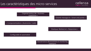 Les caractéristiques des micro-services
« Componentization» (Autonome / isolé)
Organisé autour de « business
capabilities »
Elastique, Résiliant et « Responsive »
Orienté message et « Smart end points »
Configurable et automatisé
Gouvernance décentralisée et monitoring
intelligent
 