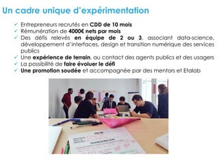 Un cadre unique d’expérimentation
ü Entrepreneurs recrutés en CDD de 10 mois
ü Rémunération de 4000€ nets par mois
ü Des défis relevés en équipe de 2 ou 3, associant data-science,
développement d’interfaces, design et transition numérique des services
publics
ü Une expérience de terrain, au contact des agents publics et des usagers
ü La possibilité de faire évoluer le défi
ü Une promotion soudée et accompagnée par des mentors et Etalab
 