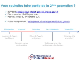 Vous souhaitez faire partie de la 2ème promotion ?
ü RDV SUR entrepreneur-interet-general.etalab.gouv.fr
ü Découvrez les 13 défis proposés
ü Postulez jusqu’au 27 octobre 2017
ü Posez vos questions : entrepreneur-interet-general@data.gouv.fr
 