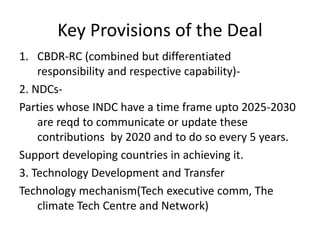 Key Provisions of the Deal
1. CBDR-RC (combined but differentiated
responsibility and respective capability)-
2. NDCs-
Parties whose INDC have a time frame upto 2025-2030
are reqd to communicate or update these
contributions by 2020 and to do so every 5 years.
Support developing countries in achieving it.
3. Technology Development and Transfer
Technology mechanism(Tech executive comm, The
climate Tech Centre and Network)
 