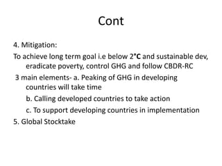 Cont
4. Mitigation:
To achieve long term goal i.e below 2°C and sustainable dev,
eradicate poverty, control GHG and follow CBDR-RC
3 main elements- a. Peaking of GHG in developing
countries will take time
b. Calling developed countries to take action
c. To support developing countries in implementation
5. Global Stocktake
 