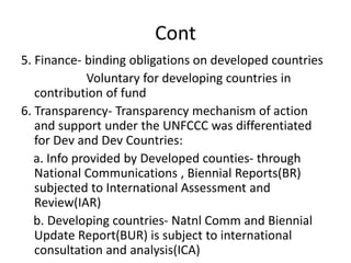 Cont
5. Finance- binding obligations on developed countries
Voluntary for developing countries in
contribution of fund
6. Transparency- Transparency mechanism of action
and support under the UNFCCC was differentiated
for Dev and Dev Countries:
a. Info provided by Developed counties- through
National Communications , Biennial Reports(BR)
subjected to International Assessment and
Review(IAR)
b. Developing countries- Natnl Comm and Biennial
Update Report(BUR) is subject to international
consultation and analysis(ICA)
 