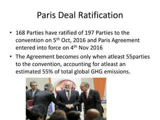 Paris Deal Ratification
• 168 Parties have ratified of 197 Parties to the
convention on 5th Oct, 2016 and Paris Agreement
entered into force on 4th Nov 2016
• The Agreement becomes only when atleast 55parties
to the convention, accounting for atleast an
estimated 55% of total global GHG emissions.
 