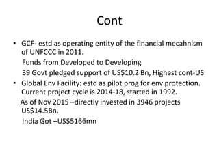 Cont
• GCF- estd as operating entity of the financial mecahnism
of UNFCCC in 2011.
Funds from Developed to Developing
39 Govt pledged support of US$10.2 Bn, Highest cont-US
• Global Env Facility: estd as pilot prog for env protection.
Current project cycle is 2014-18, started in 1992.
As of Nov 2015 –directly invested in 3946 projects
US$14.5Bn.
India Got –US$5166mn
 