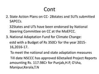 Cont
2. State Action Plans on CC- 28states and 5UTs submitted
SAPCCs.
32States and UTs have been endorsed by National
Steering Committee on CC at the MoEFCC.
3. National Adaptation Fund for Climate Change:
estd with a Budget of Rs 350Cr for the year 2015-
16,2016-17.
To meet the national and state adaptation measures
Till date NSCCC has approved 6Detailed Project Reports
amounting Rs. 117.98Cr for Punjab,H.P, O’sha,
Manipur,Kerala,T.N
 