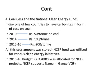 Cont
4. Coal Cess and the National Clean Energy Fund:
India- one of few countries to have carbon tax in form
of cess on coal.
In 2010 Rs. 50/tonne on coal
In 2014 Rs. 100/tonne
In 2015-16 Rs. 200/tonne
All this cess amount was stored- NCEF fund was utilised
for various clean energy initiatives.
In 2015-16 Budget Rs. 4700Cr was allocated for NCEF
projects. NCEF supports Namami Gange(VGF)
 