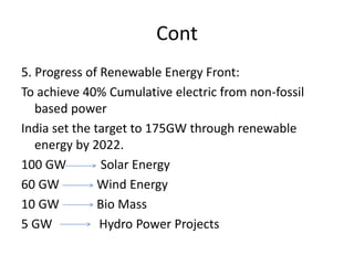 Cont
5. Progress of Renewable Energy Front:
To achieve 40% Cumulative electric from non-fossil
based power
India set the target to 175GW through renewable
energy by 2022.
100 GW Solar Energy
60 GW Wind Energy
10 GW Bio Mass
5 GW Hydro Power Projects
 