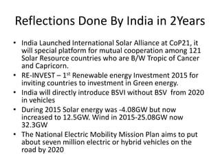 Reflections Done By India in 2Years
• India Launched International Solar Alliance at CoP21, it
will special platform for mutual cooperation among 121
Solar Resource countries who are B/W Tropic of Cancer
and Capricorn.
• RE-INVEST – 1st Renewable energy Investment 2015 for
inviting countries to investment in Green energy.
• India will directly introduce BSVI without BSV from 2020
in vehicles
• During 2015 Solar energy was -4.08GW but now
increased to 12.5GW. Wind in 2015-25.08GW now
32.3GW
• The National Electric Mobility Mission Plan aims to put
about seven million electric or hybrid vehicles on the
road by 2020
 