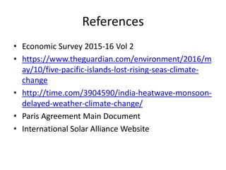 References
• Economic Survey 2015-16 Vol 2
• https://www.theguardian.com/environment/2016/m
ay/10/five-pacific-islands-lost-rising-seas-climate-
change
• http://time.com/3904590/india-heatwave-monsoon-
delayed-weather-climate-change/
• Paris Agreement Main Document
• International Solar Alliance Website
 