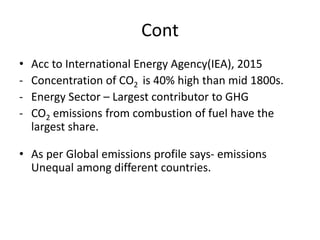 Cont
• Acc to International Energy Agency(IEA), 2015
- Concentration of CO2 is 40% high than mid 1800s.
- Energy Sector – Largest contributor to GHG
- CO2 emissions from combustion of fuel have the
largest share.
• As per Global emissions profile says- emissions
Unequal among different countries.
 