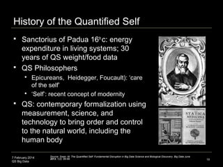 7 February 2014
QS Big Data
History of the Quantified Self
19
 Sanctorius of Padua 16th
c: energy
expenditure in living systems; 30
years of QS weight/food data
 QS Philosophers
 Epicureans, Heidegger, Foucault): ‘care
of the self’
 ‘Self’: recent concept of modernity
 QS: contemporary formalization using
measurement, science, and
technology to bring order and control
to the natural world, including the
human body
Source: Swan, M. The Quantified Self: Fundamental Disruption in Big Data Science and Biological Discovery. Big Data June
2013, 1(2): 85-99.
 