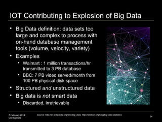 7 February 2014
QS Big Data
IOT Contributing to Explosion of Big Data
 Big Data definition: data sets too
large and complex to process with
on-hand database management
tools (volume, velocity, variety)
 Examples
 Walmart : 1 million transactions/hr
transmitted to 3 PB database
 BBC: 7 PB video served/month from
100 PB physical disk space
 Structured and unstructured data
 Big data is not smart data
 Discarded, irretrievable
24
Source: http://en.wikipedia.org/wiki/Big_data, http://wikibon.org/blog/big-data-statistics
 