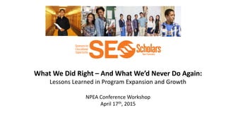 What We Did Right – And What We’d Never Do Again:
Lessons Learned in Program Expansion and Growth
NPEA Conference Workshop
April 17th, 2015
 