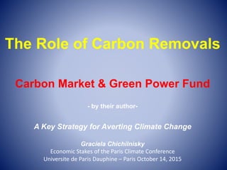 The Role of Carbon Removals
Carbon Market & Green Power Fund
- by their author-
A Key Strategy for Averting Climate Change
Graciela Chichilnisky
Economic Stakes of the Paris Climate Conference
Universite de Paris Dauphine – Paris October 14, 2015
 