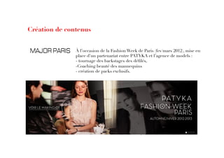 Création de contenus
À l’occasion de la Fashion Week de Paris (fev/mars 2012), mise en
place d’un partenariat entre PATYKA et l’agence de models : 
- tournage des backstages des déﬁlés, 
- Coaching beauté des mannequins
- création de packs exclusifs. 
 