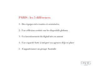 PARIS : les 5 différences
1 - Des équipes très courtes et seniorisées,
2 - Une réﬂexion centrée sur les dispositifs globaux
3 - Un investissement du digital très en amont
4 - Une capacité forte à intégrer vos agences déjà en place
5 – L’appartenance au groupe Australie
 