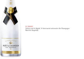 LE BRIEF
Activer, sur le digital, le lancement saisonnier du Champagne 
Moët Ice Impérial.
 