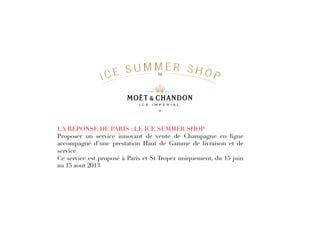 LA REPONSE DE PARIS : LE ICE SUMMER SHOP
Proposer un service innovant de vente de Champagne en ligne
accompagné d’une prestation Haut de Gamme de livraison et de
service.
Ce service est proposé à Paris et St Tropez uniquement, du 15 juin
au 15 aout 2013
 