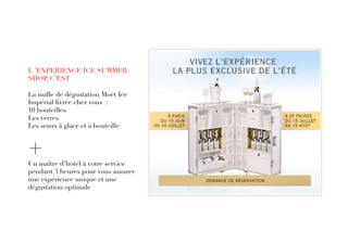 L ’EXPERIENCE ICE SUMMER
SHOP, C’EST
La malle de dégustation Moët Ice
Impérial livrée chez vous :
10 bouteilles
Les verres
Les seaux à glace et à bouteille
+Un maître d’hotel à votre service
pendant 3 heures pour vous assurer
une expérience unique et une
dégustation optimale
 