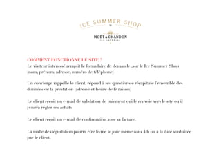 COMMENT FONCTIONNE LE SITE ?
Le visiteur intéressé remplit le formulaire de demande ,sur le Ice Summer Shop
(nom, prénom, adresse, numéro de téléphone)
Un concierge rappelle le client, répond à ses questions e récapitule l’ensemble des
données de la prestation (adresse et heure de livraison)
Le client reçoit un e-mail de validation de paiement qui le renvoie vers le site ou il
pourra régler ses achats
Le client reçoit un e-mail de conﬁrmation avec sa facture.
La malle de dégustation pourra être livrée le jour même sous 4 h ou à la date souhaitée 
par le client.
 