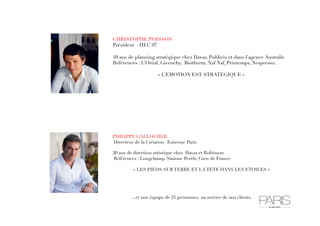 CHRISTOPHE POISSON
Président – HEC 97
10 ans de planning stratégique chez Havas, Publicis et dans l’agence Australie
Références : L’Oréal, Givenchy, Biotherm, Naf Naf, Printemps, Nespresso..
« L’EMOTION EST STRATEGIQUE »

PHILIPPE GALLOCHER
Directeur de la Création– Estienne Paris
20 ans de direction artistique chez Havas et Robinson
Références : Longchamp, Simone Perèle, Gien de France.
« LES PIEDS SUR TERRE ET LA TETE DANS LES ETOILES »



…et une équipe de 21 personnes au service de nos clients. 

 