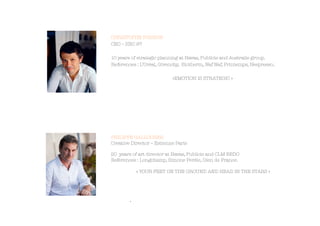 CHRISTOPHE POISSON
CEO – HEC 97
10 years of strategic planning at Havas, Publicis and Australie group.
References : L’Oréal, Givenchy, Biotherm, Naf Naf, Printemps, Nespresso..
«EMOTION IS STRATEGIC »



PHILIPPE GALLOCHER
Creative Director – Estienne Paris

20 years of art director at Havas, Publicis and CLM BBDO
References : Longchamp, Simone Perèle, Gien de France.
« YOUR FEET ON THE GROUND AND HEAD IN THE STARS »




. 
 