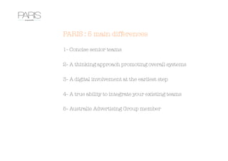 PARIS : 5 main differences

1- Concise senior teams 

2- A thinking approach promoting overall systems 

3- A digital involvement at the earliest step 

4- A true ability to integrate your existing teams

5- Australie Advertising Group member 
 