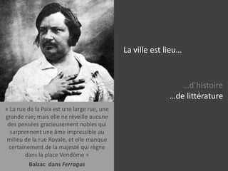 La ville est lieu……d’histoire…de littérature…de cinéma…de photographie…de faits divers« La rue de la Paix est une large rue, une grande rue; mais elle ne réveille aucune des pensées gracieusement nobles qui surprennent une âme impressible au milieu de la rue Royale, et elle manque certainement de la majesté qui règne dans la place Vendôme »Balzac  dans Ferragus