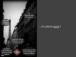 Un révolutionnaire fut assassiné ici… la culture aussi !Le nom de cette rue a une histoireLe premier hold-up de Mesrine eut lieu au coin de la rueCe café est immortalisé par un film de Claude ChabrolA cette adresse vivait un personnage des romans de BalzacICI