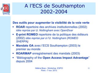 A l’ECS de Southampton
2002-2004
Des outils pour augmenter la visibilité de la voie verte
 ROAR repertoire des archives institutionnelles (2002)
idée reprise par U. Nottingham avec OpenDoar

 E-print ROMEO repertoire de la politique des éditeurs
(2002) idée reprise par à l’U. Nottingham (ROMEO
SHERPA)

 Mandats OA avec l’ECS Southampton (2003) le
premier au monde
 ROARMAP enregistrement des mandats (2003)
 “Bibliography of the Open Access Impact Advantage”
depuis 2004
Hélène Bosc - Workshop ESPCI
Paris - 7 nov. 2013

11

 