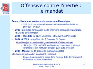 Offensive contre l’inertie :
le mandat
Des archives sont créées mais ne se remplissent pas
• 15% de documents en LA (avec une nette dominante de la
physique) en 2004





2003 : première formulation de la première obligation : Mandat à
l’ECS de Southampton
2004 : Mandats de QUT (Australie) et U. Minho (Portugal)
2004 et 2005 : enquêtes de A.Swan et S. Brown
http://www.jisc.ac.uk/uploaded_documents/JISCOAreport1.pdf
• 69 % (en 2004 ) et 79 % (en 2005) des chercheurs obéiraient
volontiers si leur institution exigeait qu’ils auto-archivent



2007 : Mandat de U. Liège (le meilleur modèle)

http://www.berlin9.org/bm~doc/berlin9-rentier.pdf
• Seules les publications mises dans l’archive Orbi de l’Ulg seront
examinées pour les promotions
Hélène Bosc - Workshop ESPCI
Paris - 7 nov. 2013

12

 