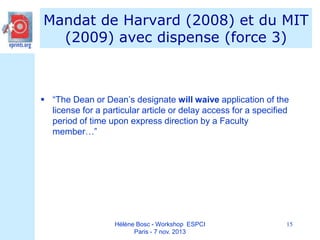 Mandat de Harvard (2008) et du MIT
(2009) avec dispense (force 3)

 “The Dean or Dean’s designate will waive application of the
license for a particular article or delay access for a specified
period of time upon express direction by a Faculty
member…”

Hélène Bosc - Workshop ESPCI
Paris - 7 nov. 2013

15

 