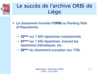 Le succès de l’archive ORBi de
Liège
 Le classement mondial d’ORBi au Ranking Web
of Repositories
• 33ème sur 1 563 répertoires institutionnels
• 47ème sur 1 650 répertoires, incluant les
répertoires thématiques, etc.
• 20ème du classement européen (sur 738)

Hélène Bosc - Workshop ESPCI
Paris - 7 nov. 2013

17

 