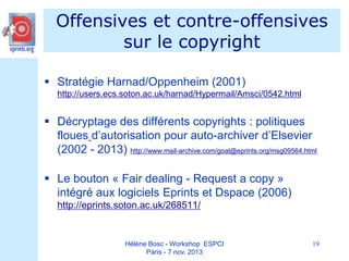 Offensives et contre-offensives
sur le copyright
 Stratégie Harnad/Oppenheim (2001)
http://users.ecs.soton.ac.uk/harnad/Hypermail/Amsci/0542.html

 Décryptage des différents copyrights : politiques
floues d’autorisation pour auto-archiver d’Elsevier
(2002 - 2013) http://www.mail-archive.com/goal@eprints.org/msg09564.html
 Le bouton « Fair dealing - Request a copy »
intégré aux logiciels Eprints et Dspace (2006)
http://eprints.soton.ac.uk/268511/

Hélène Bosc - Workshop ESPCI
Paris - 7 nov. 2013

19

 