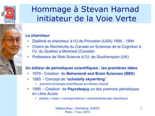 Hommage à Stevan Harnad
initiateur de la Voie Verte


Le chercheur
• Diplômé et chercheur à l’U.de Princeton (USA) 1985 - 1994
• Chaire de Recherche du Canada en Sciences de la Cognition à
l’U. du Québec à Montreal (Canada)
• Professeur de Web Science à l’U. de Southampton (UK)



Un éditeur de périodiques scientifiques : les premières idées
• 1978 - Création de Behavioral and Brain Sciences (BBS)
• 1985 - Concept de “scholarly skywriting”
•

premiers échanges scientifiques sur réseau Usenet

• 1990 - Création de Psycoloquy un des premiers périodiques
en Libre Accès
• articles + news + correspondance + commentaires des chercheurs
Hélène Bosc - Workshop ESPCI
Paris - 7 nov. 2013

2

 