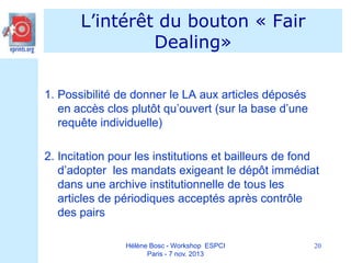 L’intérêt du bouton « Fair
Dealing»
1. Possibilité de donner le LA aux articles déposés
en accès clos plutôt qu’ouvert (sur la base d’une
requête individuelle)
2. Incitation pour les institutions et bailleurs de fond
d’adopter les mandats exigeant le dépôt immédiat
dans une archive institutionnelle de tous les
articles de périodiques acceptés après contrôle
des pairs
Hélène Bosc - Workshop ESPCI
Paris - 7 nov. 2013

20

 