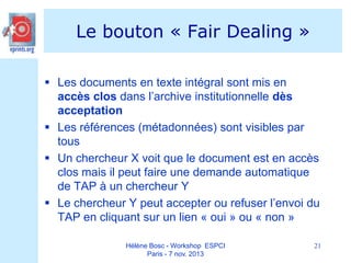 Le bouton « Fair Dealing »
 Les documents en texte intégral sont mis en
accès clos dans l’archive institutionnelle dès
acceptation
 Les références (métadonnées) sont visibles par
tous
 Un chercheur X voit que le document est en accès
clos mais il peut faire une demande automatique
de TAP à un chercheur Y
 Le chercheur Y peut accepter ou refuser l’envoi du
TAP en cliquant sur un lien « oui » ou « non »
Hélène Bosc - Workshop ESPCI
Paris - 7 nov. 2013

21

 